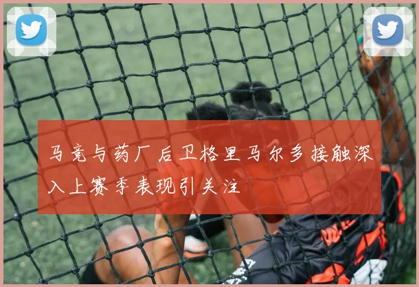 马竞与药厂后卫格里马尔多接触深入上赛季表现引关注