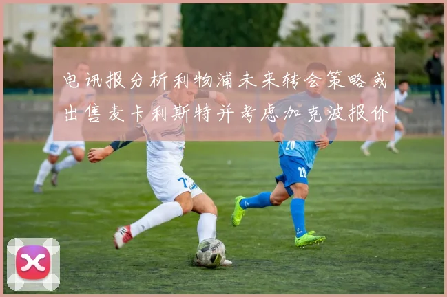 电讯报分析利物浦未来转会策略或出售麦卡利斯特并考虑加克波报价
