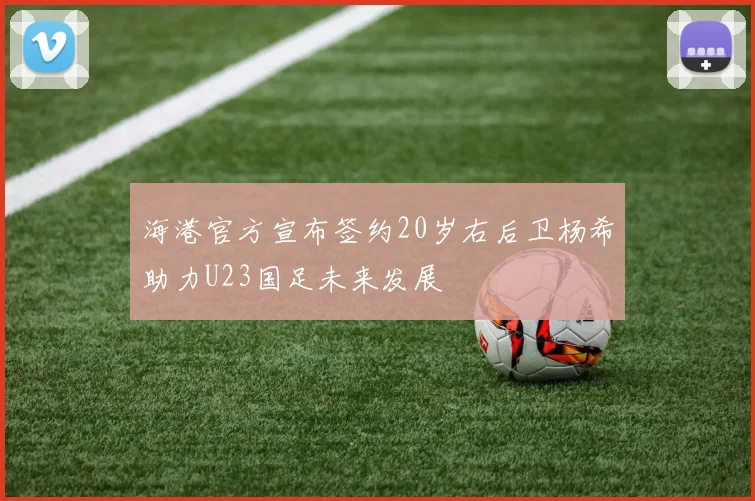 海港官方宣布签约20岁右后卫杨希助力U23国足未来发展