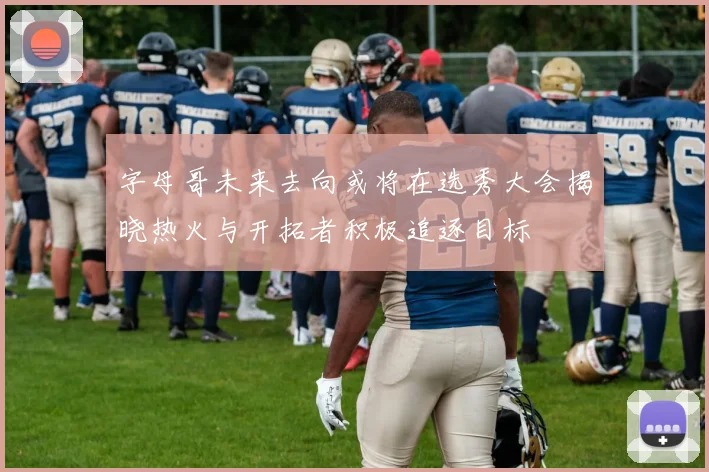 字母哥未来去向或将在选秀大会揭晓热火与开拓者积极追逐目标