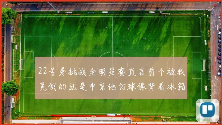 22号秀挑战全明星赛直言首个被我晃倒的就是申京他打球像背着冰箱一样笨重