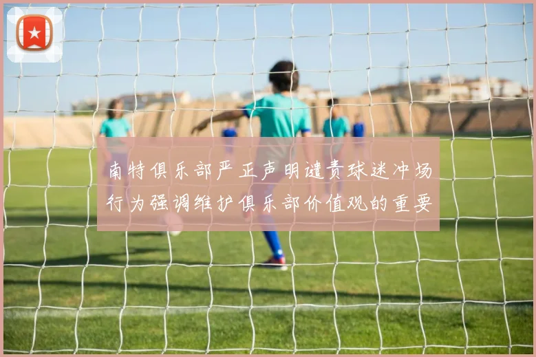 南特俱乐部严正声明谴责球迷冲场行为强调维护俱乐部价值观的重要性
