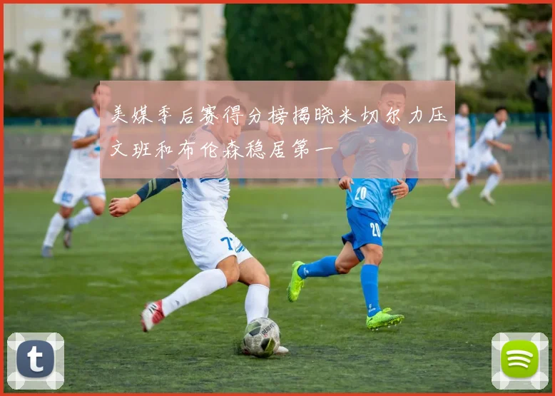 美媒季后赛得分榜揭晓米切尔力压文班和布伦森稳居第一