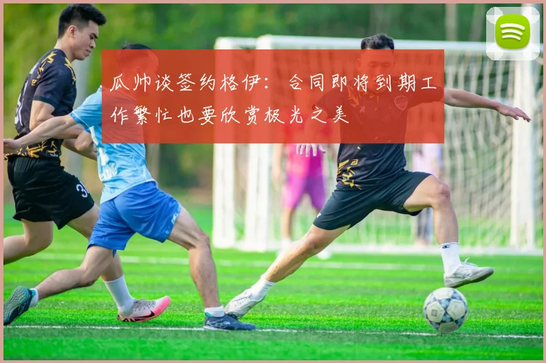 瓜帅谈签约格伊：合同即将到期工作繁忙也要欣赏极光之美