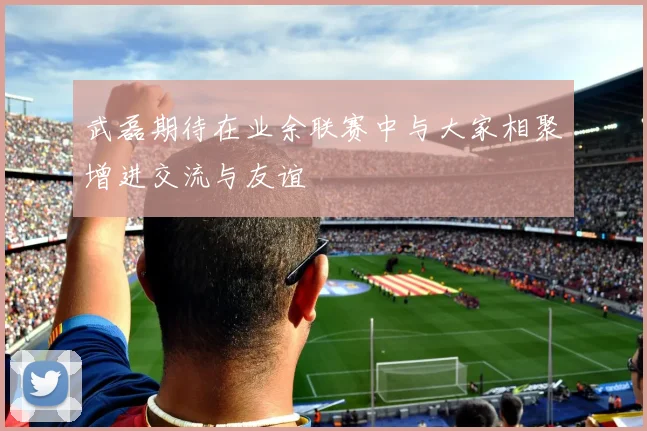 武磊期待在业余联赛中与大家相聚增进交流与友谊