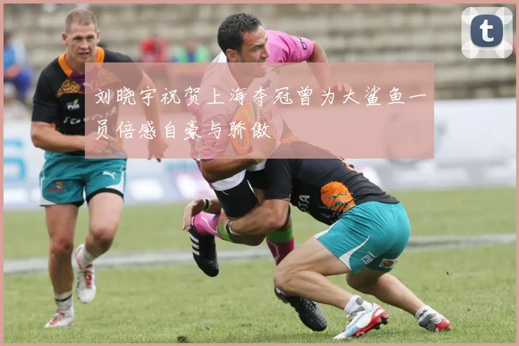 刘晓宇祝贺上海夺冠曾为大鲨鱼一员倍感自豪与骄傲