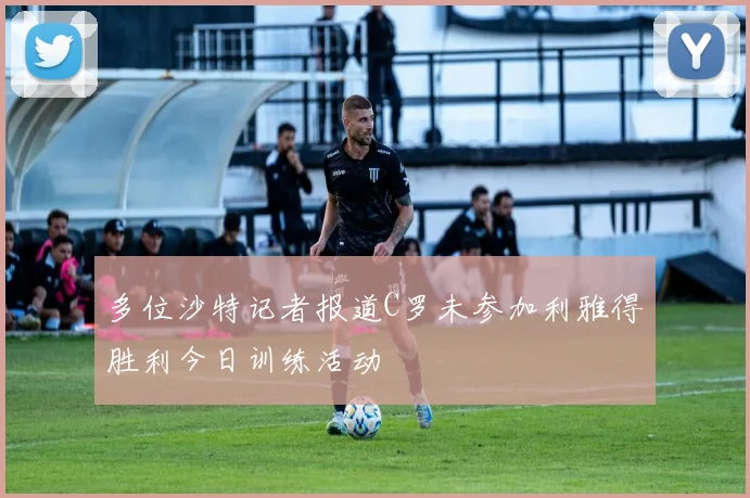 多位沙特记者报道C罗未参加利雅得胜利今日训练活动