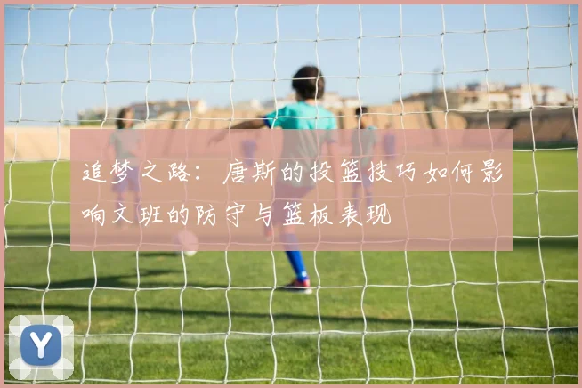 追梦之路：唐斯的投篮技巧如何影响文班的防守与篮板表现