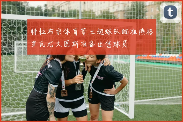 特拉布宗体育等土超球队瞄准热格罗瓦尤文图斯准备出售球员