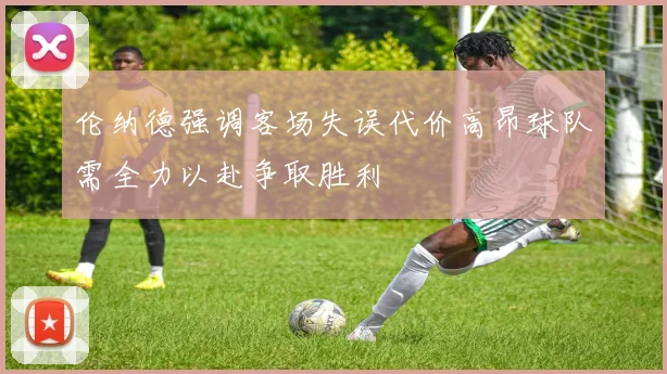 伦纳德强调客场失误代价高昂球队需全力以赴争取胜利