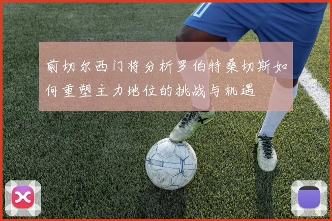 前切尔西门将分析罗伯特桑切斯如何重塑主力地位的挑战与机遇