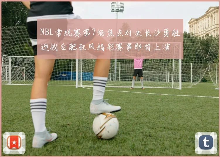 NBL常规赛第7场焦点对决长沙勇胜迎战合肥狂风精彩赛事即将上演