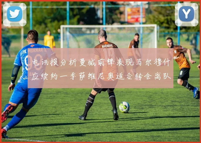 电讯报分析曼城前锋表现马尔穆什应续约一季萨维尼奥适合转会离队
