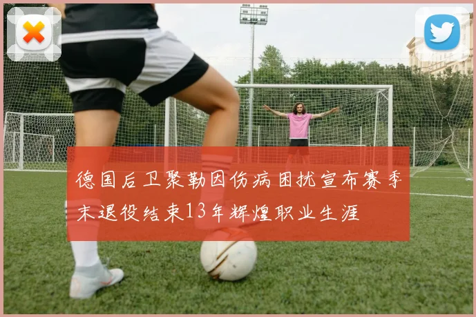 德国后卫聚勒因伤病困扰宣布赛季末退役结束13年辉煌职业生涯